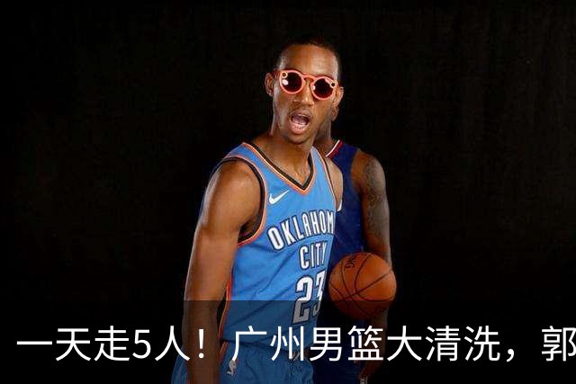 一天走5人！广州男篮大清洗，郭艾伦去向成谜，媒体人曝早有伏笔