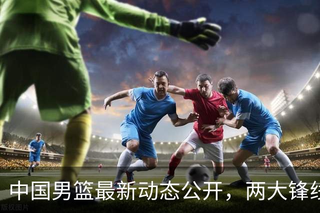 中国男篮最新动态公开，两大锋线新星缺席集训